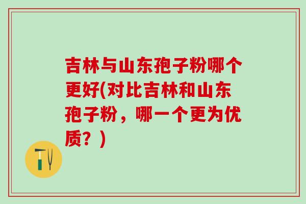 吉林与山东孢子粉哪个更好(对比吉林和山东孢子粉,哪一个更为优质?) 吉林与山东孢子粉哪个更好(对比吉林和山东孢子粉,哪一个更为优质?)
