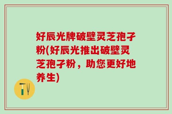好辰光牌破壁灵芝孢孑粉(好辰光推出破壁灵芝孢孑粉，助您更好地养生)