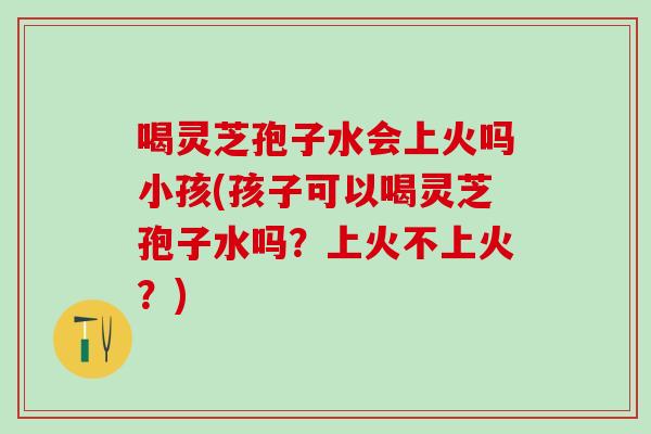喝灵芝孢子水会上火吗小孩(孩子可以喝灵芝孢子水吗？上火不上火？)