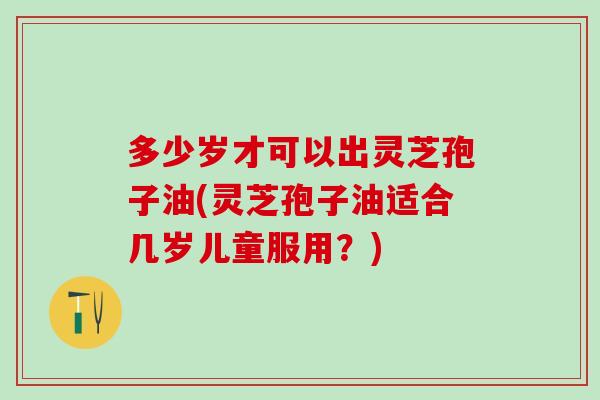 多少岁才可以出灵芝孢子油(灵芝孢子油适合几岁儿童服用？)