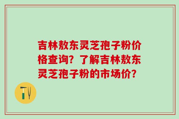吉林敖东灵芝孢子粉价格查询？了解吉林敖东灵芝孢子粉的市场价？