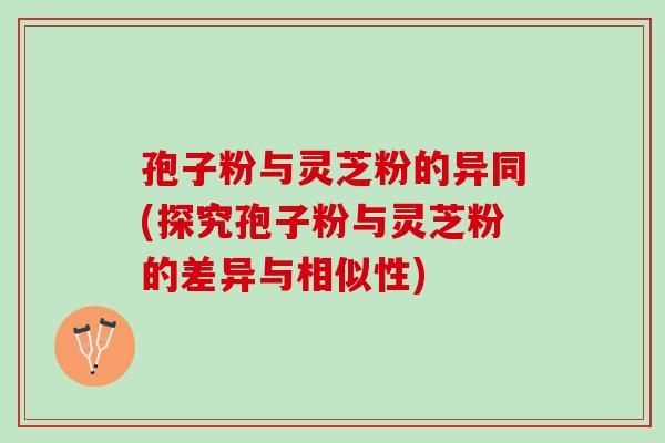 孢子粉与灵芝粉的异同(探究孢子粉与灵芝粉的差异与相似性)