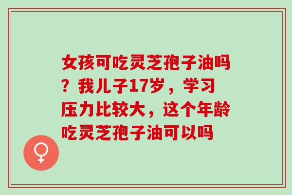 女孩可吃灵芝孢子油吗？我儿子17岁，学习压力比较大，这个年龄吃灵芝孢子油可以吗
