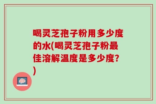 喝灵芝孢子粉用多少度的水(喝灵芝孢子粉最佳溶解温度是多少度？)