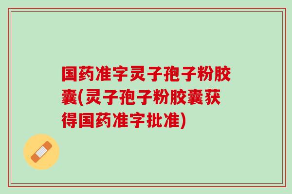 国药准字灵子孢子粉胶囊(灵子孢子粉胶囊获得国药准字批准)