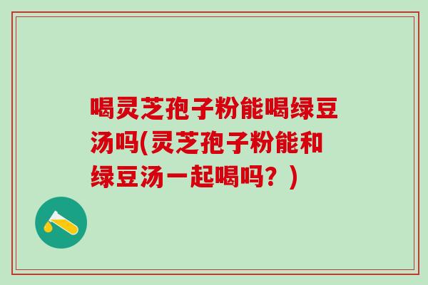 喝灵芝孢子粉能喝绿豆汤吗(灵芝孢子粉能和绿豆汤一起喝吗？)