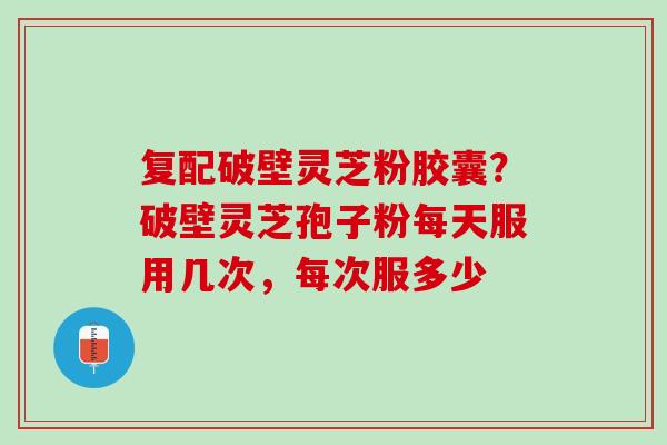 复配破壁灵芝粉胶囊？破壁灵芝孢子粉每天服用几次，每次服多少