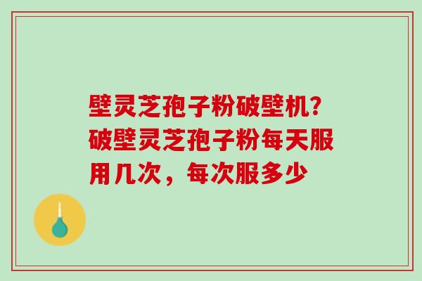 壁灵芝孢子粉破壁机？破壁灵芝孢子粉每天服用几次，每次服多少