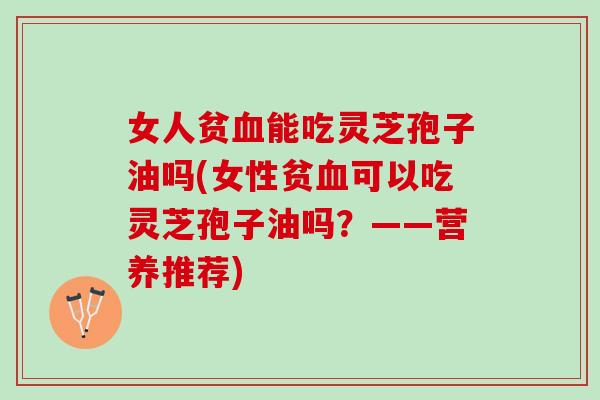 女人贫血能吃灵芝孢子油吗(女性贫血可以吃灵芝孢子油吗？——营养推荐)