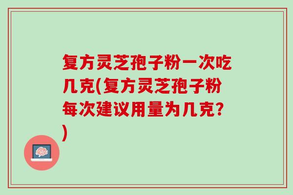 复方灵芝孢子粉一次吃几克(复方灵芝孢子粉每次建议用量为几克？)