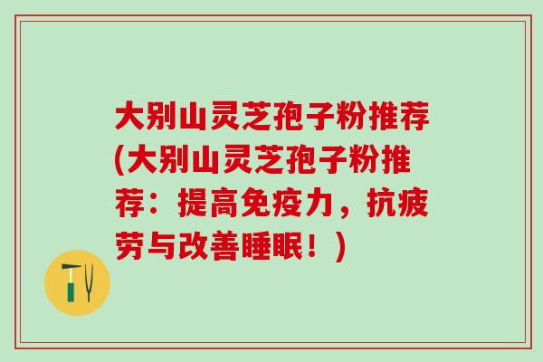 大别山灵芝孢子粉推荐(大别山灵芝孢子粉推荐：提高免疫力，抗疲劳与改善睡眠！)
