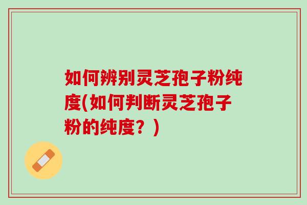 如何辨别灵芝孢子粉纯度(如何判断灵芝孢子粉的纯度？)