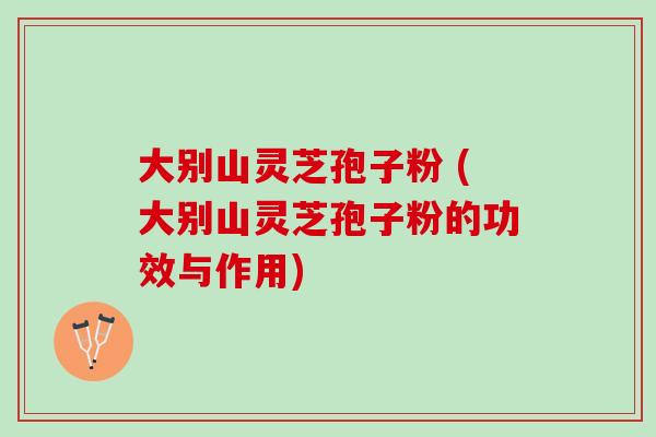 大别山灵芝孢子粉 (大别山灵芝孢子粉的功效与作用)