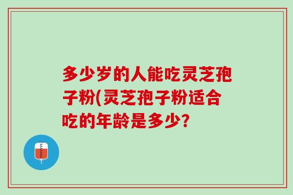 多少岁的人能吃灵芝孢子粉(灵芝孢子粉适合吃的年龄是多少？