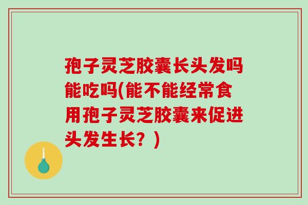 孢子灵芝胶囊长头发吗能吃吗(能不能经常食用孢子灵芝胶囊来促进头发生长？)