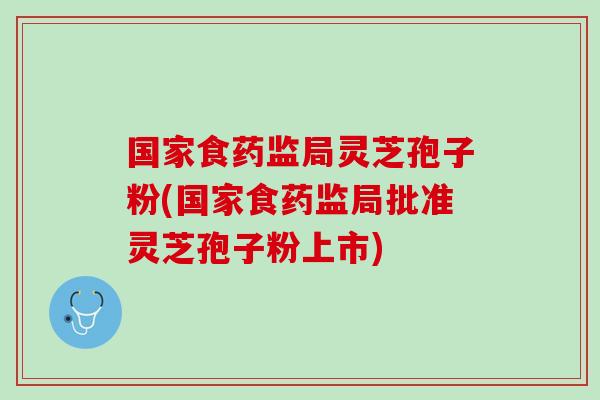 国家食药监局灵芝孢子粉(国家食药监局批准灵芝孢子粉上市)