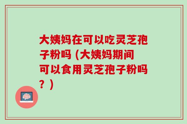大姨妈在可以吃灵芝孢子粉吗 (大姨妈期间可以食用灵芝孢子粉吗？)