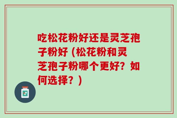 吃松花粉好还是灵芝孢子粉好 (松花粉和灵芝孢子粉哪个更好？如何选择？)