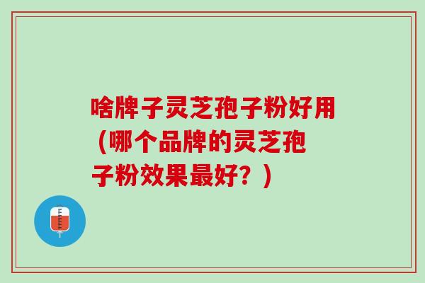 啥牌子灵芝孢子粉好用 (哪个品牌的灵芝孢子粉效果最好？)