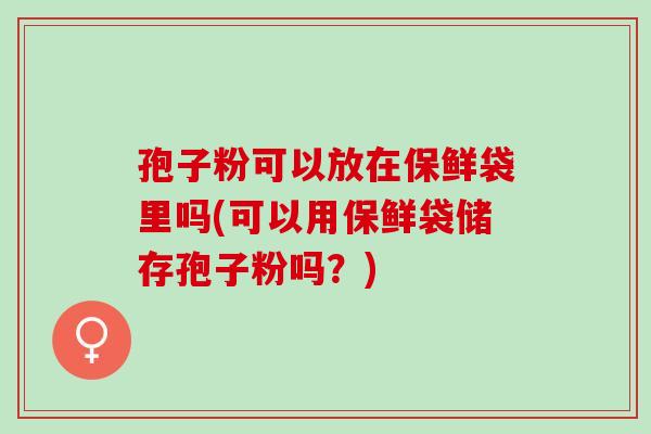 孢子粉可以放在保鲜袋里吗(可以用保鲜袋储存孢子粉吗？)