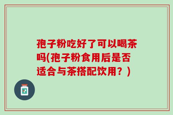 孢子粉吃好了可以喝茶吗(孢子粉食用后是否适合与茶搭配饮用？)