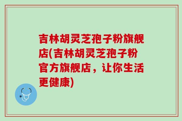 吉林胡灵芝孢子粉旗舰店(吉林胡灵芝孢子粉官方旗舰店,让你生活更健康) 吉林胡灵芝孢子粉旗舰店(吉林胡灵芝孢子粉官方旗舰店,让你生活更健康)