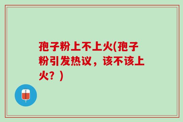 孢子粉上不上火(孢子粉引发热议，该不该上火？)