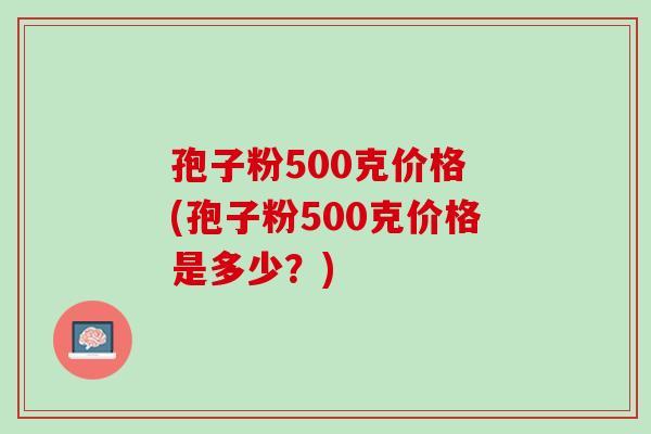 孢子粉500克价格 (孢子粉500克价格是多少?) 孢子粉500克价格 (孢子粉500克价格是多少?)