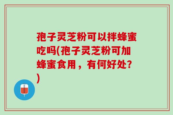 孢子灵芝粉可以拌蜂蜜吃吗(孢子灵芝粉可加蜂蜜食用，有何好处？)