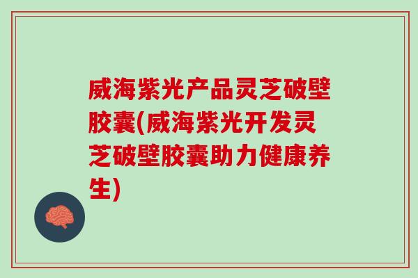 威海紫光产品灵芝破壁胶囊(威海紫光开发灵芝破壁胶囊助力健康养生)