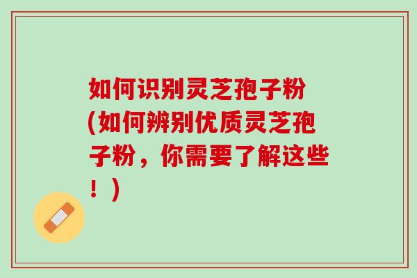 如何识别灵芝孢子粉 (如何辨别优质灵芝孢子粉,你需要了解这些!) 如何识别灵芝孢子粉 (如何辨别优质灵芝孢子粉,你需要了解这些!)