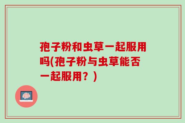 孢子粉和虫草一起服用吗(孢子粉与虫草能否一起服用?) 孢子粉和虫草一起服用吗(孢子粉与虫草能否一起服用?)