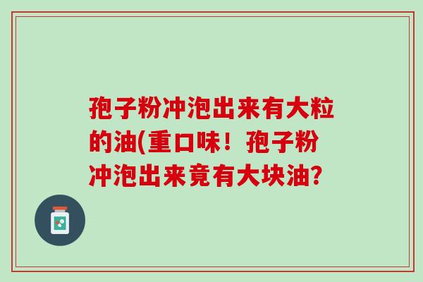 孢子粉冲泡出来有大粒的油(重口味!孢子粉冲泡出来竟有大块油? 孢子粉冲泡出来有大粒的油(重口味!孢子粉冲泡出来竟有大块油?