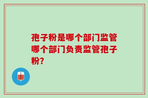 孢子粉是哪个部门监管哪个部门负责监管孢子粉？