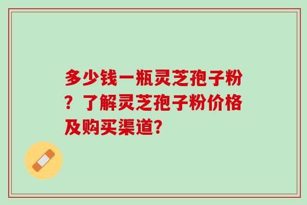 多少钱一瓶灵芝孢子粉？了解灵芝孢子粉价格及购买渠道？