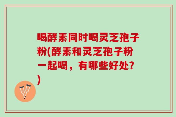 喝酵素同时喝灵芝孢子粉(酵素和灵芝孢子粉一起喝，有哪些好处？)