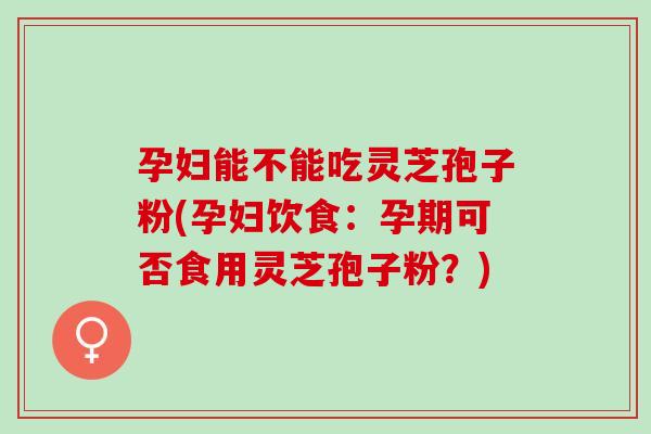 孕妇能不能吃灵芝孢子粉(孕妇饮食：孕期可否食用灵芝孢子粉？)
