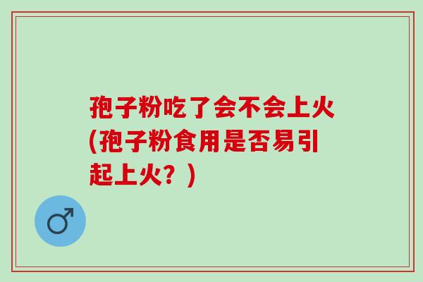 孢子粉吃了会不会上火(孢子粉食用是否易引起上火？)