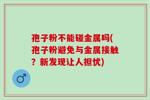 孢子粉不能碰金属吗(孢子粉避免与金属接触？新发现让人担忧)