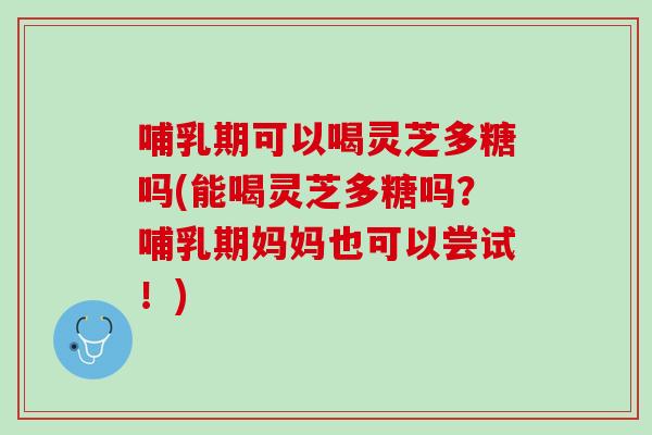 哺乳期可以喝灵芝多糖吗(能喝灵芝多糖吗？哺乳期妈妈也可以尝试！)