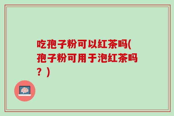 吃孢子粉可以红茶吗(孢子粉可用于泡红茶吗？)