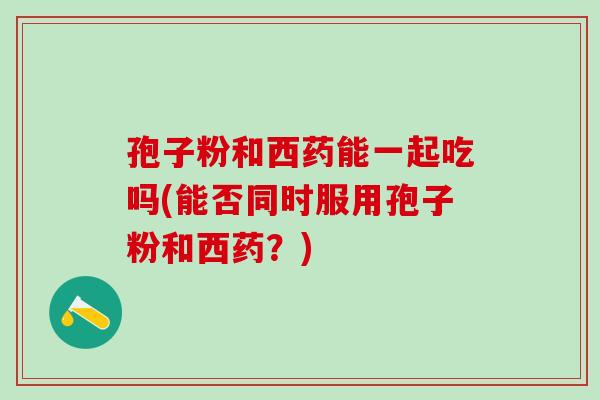 孢子粉和西药能一起吃吗(能否同时服用孢子粉和西药？)