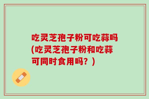 吃灵芝孢子粉可吃蒜吗(吃灵芝孢子粉和吃蒜可同时食用吗？)