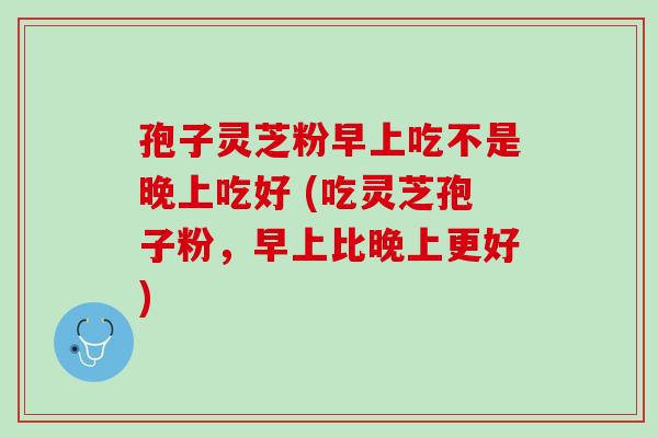 孢子灵芝粉早上吃不是晚上吃好 (吃灵芝孢子粉，早上比晚上更好)