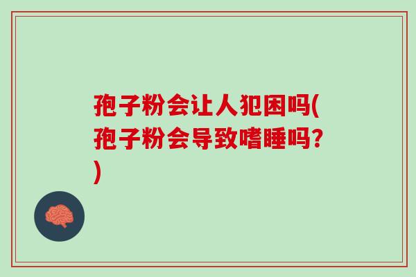 孢子粉会让人犯困吗(孢子粉会导致嗜睡吗？)