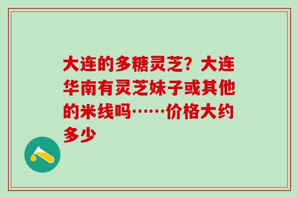 大连的多糖灵芝?大连华南有灵芝妹子或其他的米线吗……价格大约多少 大连的多糖灵芝?大连华南有灵芝妹子或其他的米线吗……价格大约多少