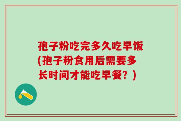 孢子粉吃完多久吃早饭(孢子粉食用后需要多长时间才能吃早餐?) 孢子粉吃完多久吃早饭(孢子粉食用后需要多长时间才能吃早餐?)