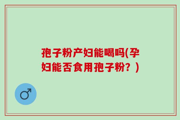 孢子粉产妇能喝吗(孕妇能否食用孢子粉?) 孢子粉产妇能喝吗(孕妇能否食用孢子粉?)