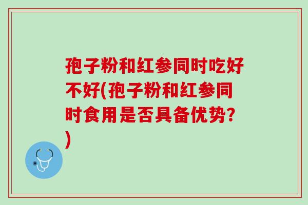 孢子粉和红参同时吃好不好(孢子粉和红参同时食用是否具备优势？)