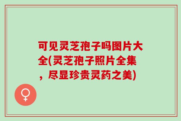 可见灵芝孢子吗图片大全(灵芝孢子照片全集，尽显珍贵灵药之美)